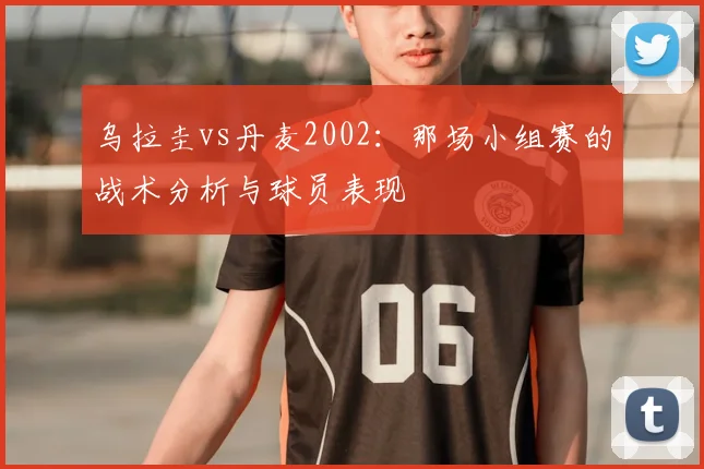 乌拉圭vs丹麦2002：那场小组赛的战术分析与球员表现