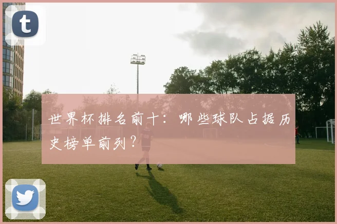 世界杯排名前十：哪些球队占据历史榜单前列？