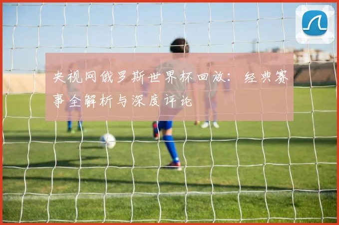 央视网俄罗斯世界杯回放:经典赛事全解析与深度评论