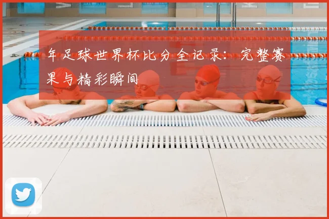 年足球世界杯比分全记录：完整赛果与精彩瞬间