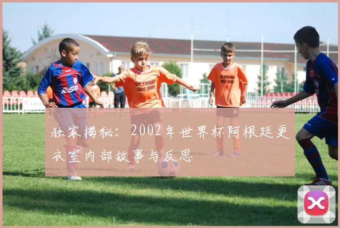 独家揭秘：2002年世界杯阿根廷更衣室内部故事与反思