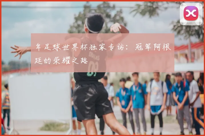 年足球世界杯独家专访：冠军阿根廷的荣耀之路