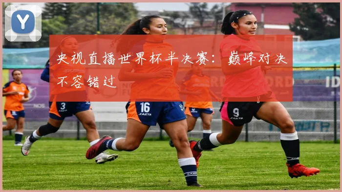 央视直播世界杯半决赛:巅峰对决不容错过