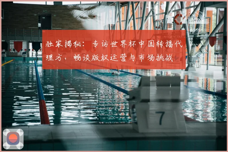 独家揭秘：专访世界杯中国转播代理方，畅谈版权运营与市场挑战
