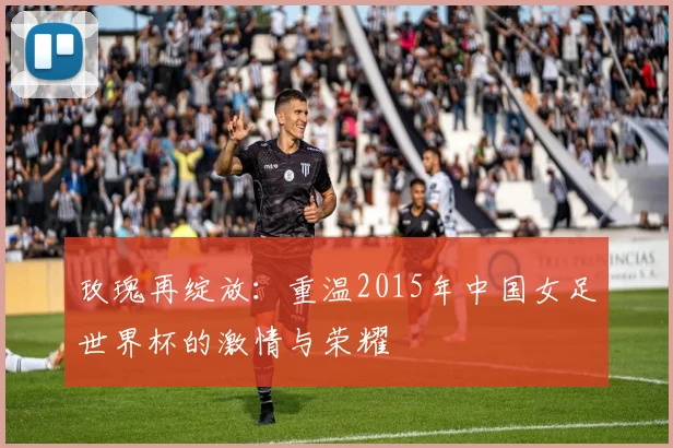 玫瑰再绽放：重温2015年中国女足世界杯的激情与荣耀